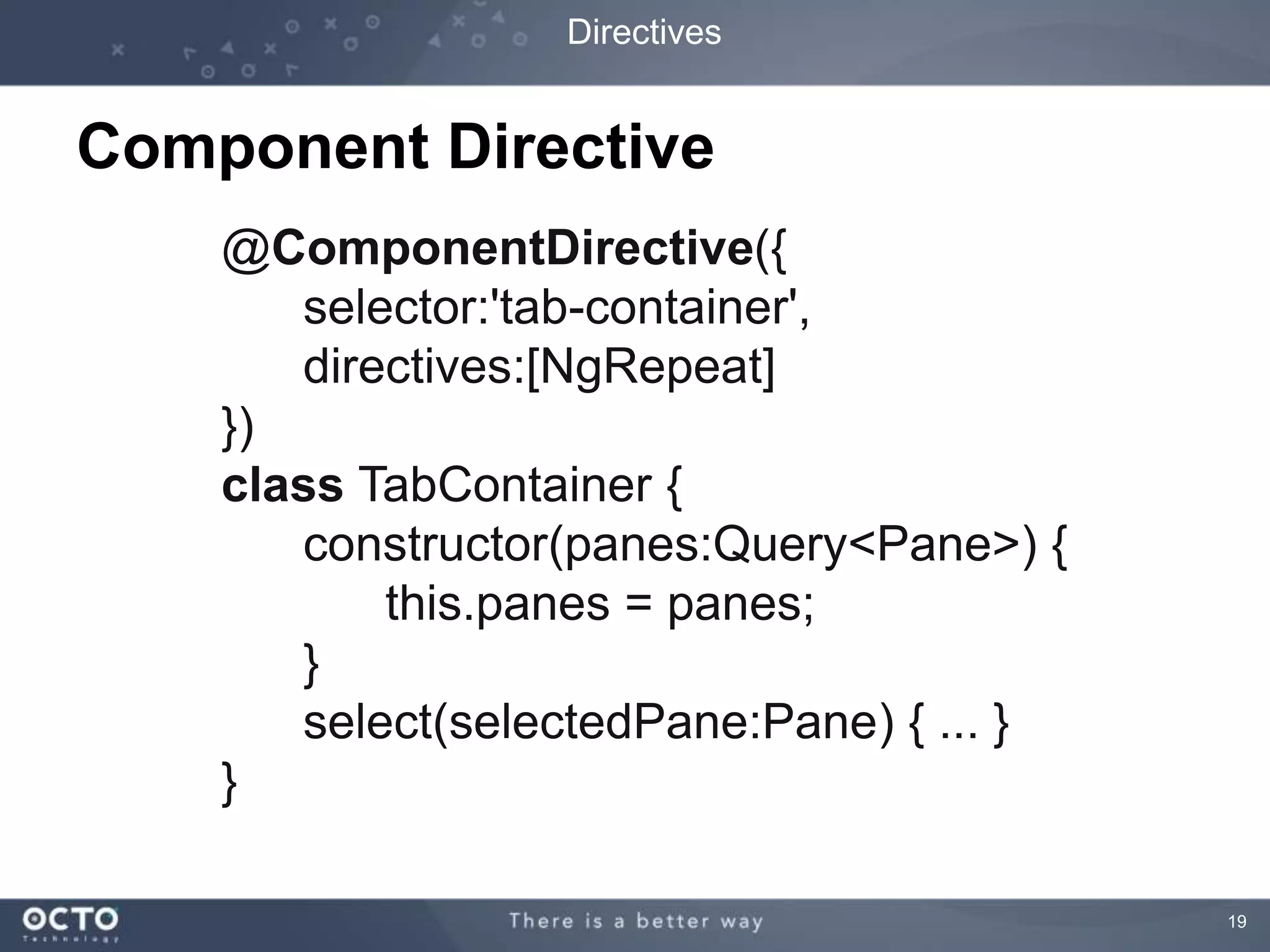 19 
Directives 
Component Directive 
@ComponentDirective({ 
selector:'tab-container', 
directives:[NgRepeat] 
}) 
class TabContainer { 
constructor(panes:Query<Pane>) { 
this.panes = panes; 
} 
select(selectedPane:Pane) { ... } 
} 
 