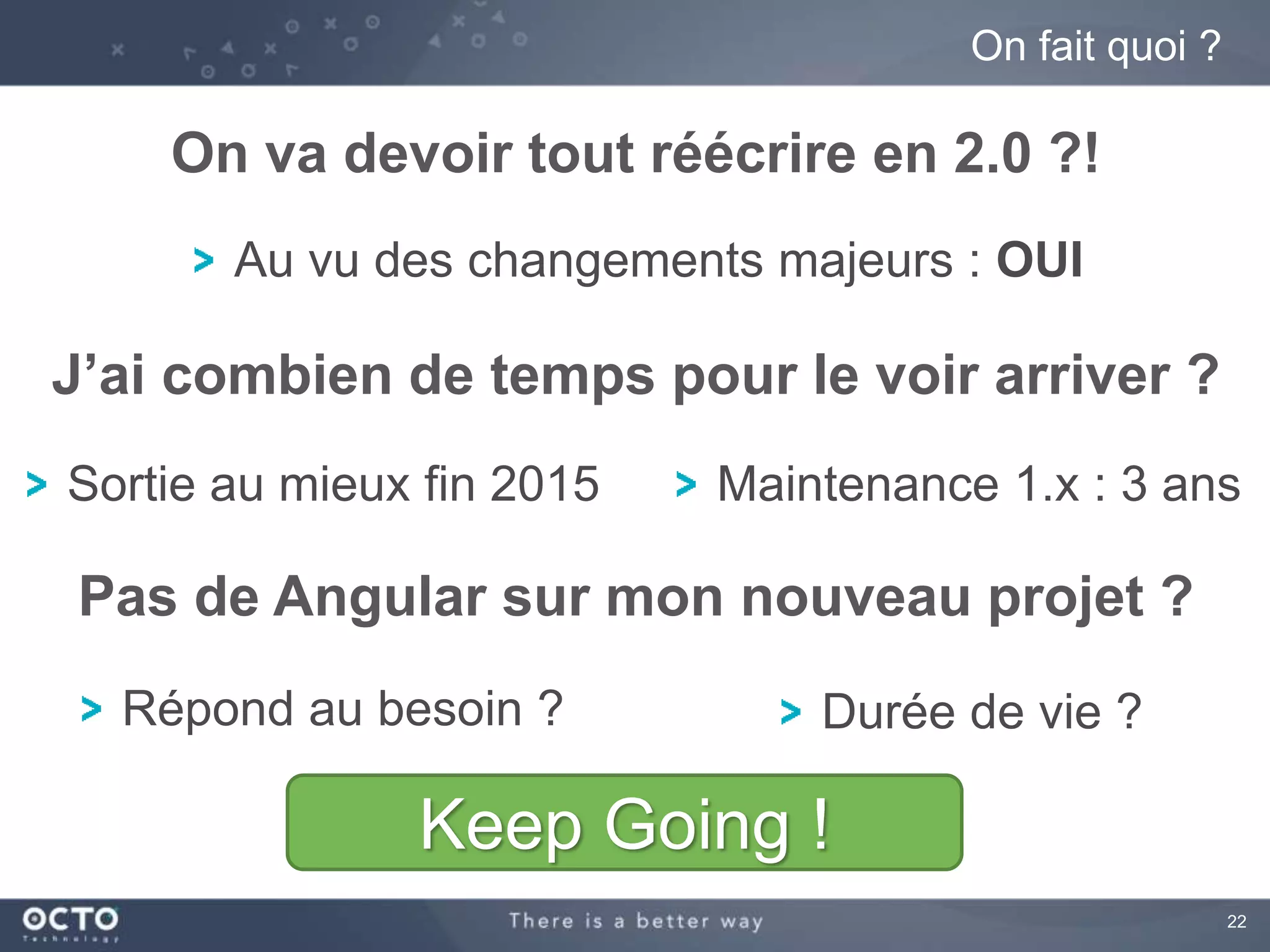 22 
On fait quoi ? 
On va devoir tout réécrire en 2.0 ?! 
Au vu des changements majeurs : OUI 
J’ai combien de temps pour le voir arriver ? 
Sortie au mieux fin 2015 Maintenance 1.x : 3 ans 
Pas de Angular sur mon nouveau projet ? 
Répond au besoin ? Durée de vie ? 
Keep Going ! 
 