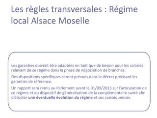 Les règles transversales : Régime
local Alsace Moselle



Les garanties doivent être adaptées en tant que de besoin pour les salariés
relevant de ce régime dans la phase de négociation de branches.
Des dispositions spécifiques seront prévues dans le décret précisant les
garanties de référence.
Un rapport sera remis au Parlement avant le 01/09/2013 sur l’articulation de
ce régime et du dispositif de généralisation de la complémentaire santé afin
d’étudier une éventuelle évolution du régime et ses conséquences.
 