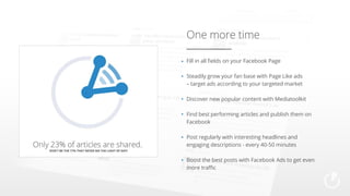 One more time
Fill in all fields on your Facebook Page
Steadily grow your fan base with Page Like ads
– target ads according to your targeted market
Discover new popular content with Mediatoolkit
Find best performing articles and publish them on
Facebook
Post regularly with interesting headlines and
engaging descriptions - every 40-50 minutes
Boost the best posts with Facebook Ads to get even
more traffic

 
