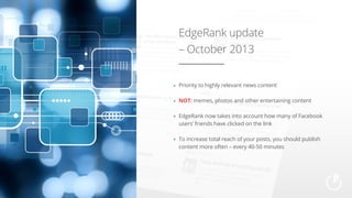 EdgeRank update
– October 2013
Priority to highly relevant news content
NOT: memes, photos and other entertaining content
EdgeRank now takes into account how many of Facebook
users’ friends have clicked on the link
To increase total reach of your posts, you should publish
content more often – every 40-50 minutes

 