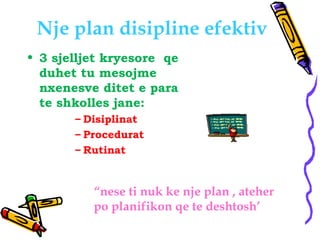 Nje plan disipline efektiv
• 3 sjelljet kryesore qe
duhet tu mesojme
nxenesve ditet e para
te shkolles jane:
– Disiplinat
...