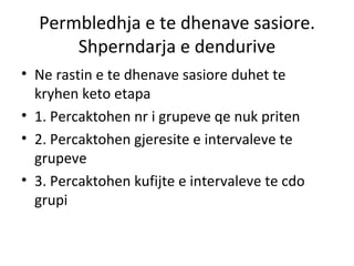 Permbledhja e te dhenave sasiore. Shperndarja e dendurive Ne rastin e te dhenave sasiore duhet te kryhen keto etapa 1. Percaktohen nr i grupeve qe nuk priten 2. Percaktohen gjeresite e intervaleve te grupeve 3. Percaktohen kufijte e intervaleve te cdo grupi 