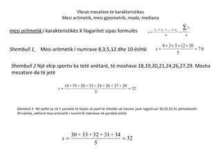 Vlerat mesatare te karakteristikes Mesi aritmetik, mesi gjeometrik, moda, mediana mesi aritmetik  i karakteristikës X llogaritet sipas formulës Shembull 1   Mesi aritmetik I numrave 8,3,5,12 dhe 10 është Shembull 2  Një ekip sportiv ka tetë anëtarë, të moshave 18,19,20,21,24,26,27,29. Mosha mesatare do të jetë Shembull 3  Në qoftë se në 5 paralele të klasës së parë të shkollës së mesme janë regjistruar 30,33,32,31 përkatësisht 34 nxënës, atëherë mesi aritmetik i numrit të nxënësve në paralele është 