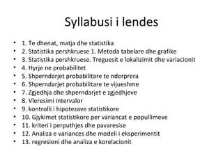 Syllabusi i lendes 1. Te dhenat, matja dhe statistika 2. Statistika pershkruese 1. Metoda tabelare dhe grafike 3. Statistika pershkruese. Treguesit e lokalizimit dhe variacionit 4. Hyrje ne probabilitet 5. Shperndarjet probabilitare te nderprera 6. Shperndarjet probabilitare te vijueshme 7. Zgjedhja dhe shperndarjet e zgjedhjeve 8. Vleresimi intervalor 9. kontrolli i hipotezave statistikore 10. Gjykimet statistikore per variancat e popullimeve 11. kriteri i perputhjes dhe pavaresise 12. Analiza e variances dhe modeli i eksperimentit 13. regresioni dhe analiza e korelacionit 