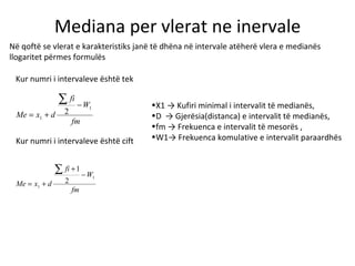 Mediana per vlerat ne inervale Në qoftë se vlerat e karakteristiks janë të dhëna në intervale atëherë vlera e medianës llogaritet përmes formulës Kur numri i intervaleve është tek  Kur numri i intervaleve është cift X1 -> Kufiri minimal i intervalit të medianës, D  -> Gjerësia(distanca) e intervalit të medianës, fm -> Frekuenca e intervalit të mesorës , W1-> Frekuenca komulative e intervalit paraardhës 