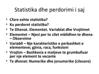 Statistika dhe perdorimi i saj Cfare eshte statistika?  Ku perdoret statistika?  Te Dhenat. Elementet. Variablat dhe Vrojtimet Elementet – Njesi per te cilet mblidhen te dhena – Observime Variabli – Nje karakteristike e perbashket e elementeve; gjinia, raca, funksioni Vrojtim – Bashkesia e matjeve te grumbulluar per nje element te vecante Te dhenat: Numerike dhe jonumerike (cilesore) 