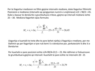 Per te llogaritur medianen ne fillim gjejme intervalin mediane, duke llogaritur fillimisht Pozicionin e medianes (intervalin qe pergjysmon numrin e vrojtimeve) n/2 = 90/2 = 45. Duke u bazuar te dendurite e grumbulluara rritese, gjejme qe intervali mediane eshte 25 – 30.  Mediana llogaritet sipas formules Llogaritja e kuartalit te trete dhe te pare behet njelloj si llogaritja e mediane, por me  Dallimin qe per llogaritjen e tyre nuk kemi ½ e dendurive por, perkatesisht ¾ dhe ¼ e  Dendurive Per kuartalin e pare pozicioni eshte n/4=90/4=22,5 – 23. Me ndihmen e frekuencave te grumbulluara gjejme qe intervali i kuartalit te pare eshte ne intervalin 20 - 25 