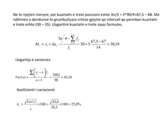 Ne te njejten menyre, per kuartalin e trete pozicioni eshte 3n/3 = 3*90/4=67,5 – 68. Me ndihmen e dendurive te grumbulluara rritese gjejme qe intervali qe permban kuartalin  e trete eshte (30 – 35). Llogaritim kuartalin e trete sipas formules. Llogaritja e variances Koeficienti i variacionit 