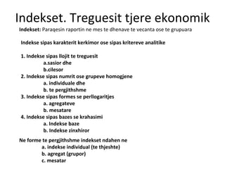 Indekset. Treguesit tjere ekonomik Indekset:  Paraqesin raportin ne mes te dhenave te vecanta ose te grupuara Indekse sipas karakterit kerkimor ose sipas kritereve analitike 1. Indekse sipas llojit te treguesit a.sasior dhe  b.cilesor 2. Indekse sipas numrit ose grupeve homogjene  a. individuale dhe  b. te pergjithshme 3. Indekse sipas formes se perllogaritjes  a. agregateve b. mesatare 4. Indekse sipas bazes se krahasimi a. Indekse baze b. Indekse zinxhiror Ne forme te pergjithshme indekset ndahen ne  a. indekse individual (te thjeshte) b. agregat (grupor) c. mesatar 