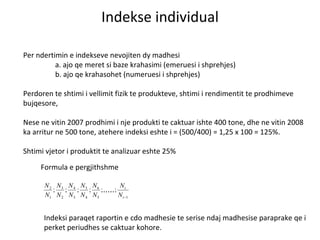 Indekse individual Per ndertimin e indekseve nevojiten dy madhesi a. ajo qe meret si baze krahasimi (emeruesi i shprehjes) b. ajo qe krahasohet (numeruesi i shprehjes) Perdoren te shtimi i vellimit fizik te produkteve, shtimi i rendimentit te prodhimeve bujqesore,  Nese ne vitin 2007 prodhimi i nje produkti te caktuar ishte 400 tone, dhe ne vitin 2008 ka arritur ne 500 tone, atehere indeksi eshte i = (500/400) = 1,25 x 100 = 125%.  Shtimi vjetor i produktit te analizuar eshte 25% Formula e pergjithshme Indeksi paraqet raportin e cdo madhesie te serise ndaj madhesise paraprake qe i perket periudhes se caktuar kohore.  