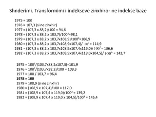 Shnderimi. Transformimi i indekseve zinxhiror ne indekse baze 1975 = 100 1976 = 107,3 (si ne zinxhir) 1977 = (107,3 x 88,2)/100 = 94,6 1978 = (107,3 x 88,2 x 103,7)/100²=98,1 1979 = (107,3 x 88,2 x 103,7x108,9)/100³=106,9 1980 = (107,3 x 88,2 x 103,7x108,9x107,4)/  = 114,9 1981 = (107,3 x 88,2 x 103,7x108,9x107,4x119,0)/  = 136,6 1982 = (107,3 x 88,2 x 103,7x108,9x107,4x119,0x104,5)/  = 142,7 1975 = 100³/(103,7x88,2x107,3)=101,9 1976 = 100²/(103,7x88,2)/100 = 109,3 1977 = 100 / 103,7 = 96,4 1978 = 100 1979 = 108,9 (si ne zinxhir) 1980 = (108,9 x 107,4)/100 = 117,0 1981 = (108,9 x 107,4 x 119,0)/100² = 139,2 1982 = (108,9 x 107,4 x 119,0 x 104,5)/100³ = 145,4 