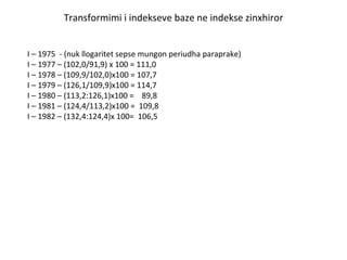 Transformimi i indekseve baze ne indekse zinxhiror I – 1975  - (nuk llogaritet sepse mungon periudha paraprake) I – 1977 – (102,0/91,9) x 100 = 111,0 I – 1978 – (109,9/102,0)x100 = 107,7 I – 1979 – (126,1/109,9)x100 = 114,7  I – 1980 – (113,2:126,1)x100 =  89,8 I – 1981 – (124,4/113,2)x100 =  109,8 I – 1982 – (132,4:124,4)x 100=  106,5  
