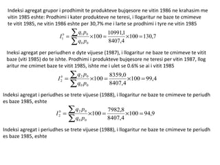Indeksi agregat grupor i prodhimit te produkteve bujqesore ne vitin 1986 ne krahasim me vitin 1985 eshte: Prodhimi i kater produkteve ne teresi, i llogaritur ne baze te cmimeve te vitit 1985, ne vitin 1986 eshte per 30,7% me i larte se prodhimi i tyre ne vitin 1985 Ineksi agregat per periudhen e dyte vijuese (1987), i llogaritur ne baze te cmimeve te vitit  baze (viti 1985) do te ishte. Prodhimi i produkteve bujqesore ne teresi per vitin 1987, llog aritur me cmimet baze te vitit 1985, ishte me i ulet se 0.6% se ai i vitit 1985 Indeksi agregat i periudhes se trete vijuese (1988), i llogaritur ne baze te cmimeve te periudh es baze 1985, eshte Indeksi agregat i periudhes se trete vijuese (1988), i llogaritur ne baze te cmimeve te periudh es baze 1985, eshte 