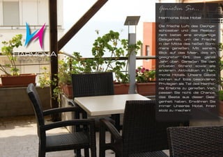 Genießen Sie...
Harmonia Ibiza Hotel

Die frische Luft des Dachge-
schossbar und das Restau-
rant bietet eine einzigartige
Gelegenheit, um die Frische
in der Mitte des heißen Som-
mers genießen. Mit seinem
Blick auf das Meer, dies ein
geeigneter Ort das ganze
Jahr über. Genießen Sie den
privaten Strand sowie alle
anderem Aktivitäten in Har-
monia Hotels. Unsere Gäste
können auf Ibiza besonderen
Privilegien als Teil des Harmo-
nia Erlebnis zu genießen. Ver-
passen Sie nicht die Chance,
das Beste aus dieser Gele-
genheit haben. Erwähnen Sie
immer Unseres Hotel, Ihnen
stolz zu machen!
 