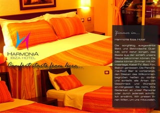 Zimmer im...
Harmonia Ibiza Hotel

Die sorgfältig ausgewählte
Bett und Bettwäsche Qual-
ität wird dafür sorgen, das
Beste aus der schläft unsere
Gäste bekommen können. Die
Gäste können Zimmer mit Kli-
maanlage, Kabel-TV, Bad, Fön,
Balkon geniessen. Die Panora-
ma-Roof Bar is vorbereitet,
den Gästen das Willkommen-
begrüßen heißen zu dürfen
und schließt alle Arten von
Geschmack und Wünsche
ein.Vergessen Sie nicht, Ihre
Gedanken an unser Personal
oder durch jederzeit schrift-
lich erwähnt. Wir preisen Ih-
nen Willen, um uns mitzuteilen.
 