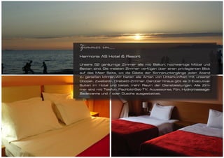 Zimmer im...
Harmonia AS Hotel & Resort

Unsere 52 geräumige Zimmer alle mit Balkon, hochwertige Möbel und
Betten sind. Die meisten Zimmer verfügen über einen privilegierten Blick
auf das Meer Seite, wo die Gäste der Sonnenuntergänge jeden Abend
zu genießen können.Wir bieten alle Arten von Unterkünften mit unserer
Doppel-, Zweibett-, Dreibett-Zimmer. Darüber hinaus gibt es 3 Executive-
Suiten im Hotel und bietet mehr Raum der Dienstleistungen. Alle Zim-
mer sind mit Telefon, Flachbild-Sat-TV, Accessoires, Fön, Hydromassage-
Badewanne und / oder Dusche ausgestattet.
 