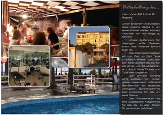 Unterhaltung bei...
Harmonia AS Hotel &
Resort

Unter anderem Aktivitäten,
dass unsere Gäste in un-
serem Hotel wählen können,
möchten wir nur einige zu
nennen:
-	 Unses Außenpool für
diejenigen süße Wasser
statt des Meeres bevor-
zugt ist.
-	    Das Dachgeschossbar
ist von Zeit zu Zeit “eine
Live-Show-Arena” und bie-
tet Abendunterhaltung für
alle Arten von Musikliebhab-
ern durch feine Drinks und
Cocktails begleitet.
-	 Der private Strand
wird exclusiv für Hotel-
gäste reserviert, während
Bar-Service ist jederzeit
verfügbar. Sonnenschirme
sind kostenlos für alle un-
sere Gäste.
-	 Der Fitnessraum ist
eine zusätzliche Möglichkeit
für alle, die zu allen Zeiten
fit versuchen möchten
 