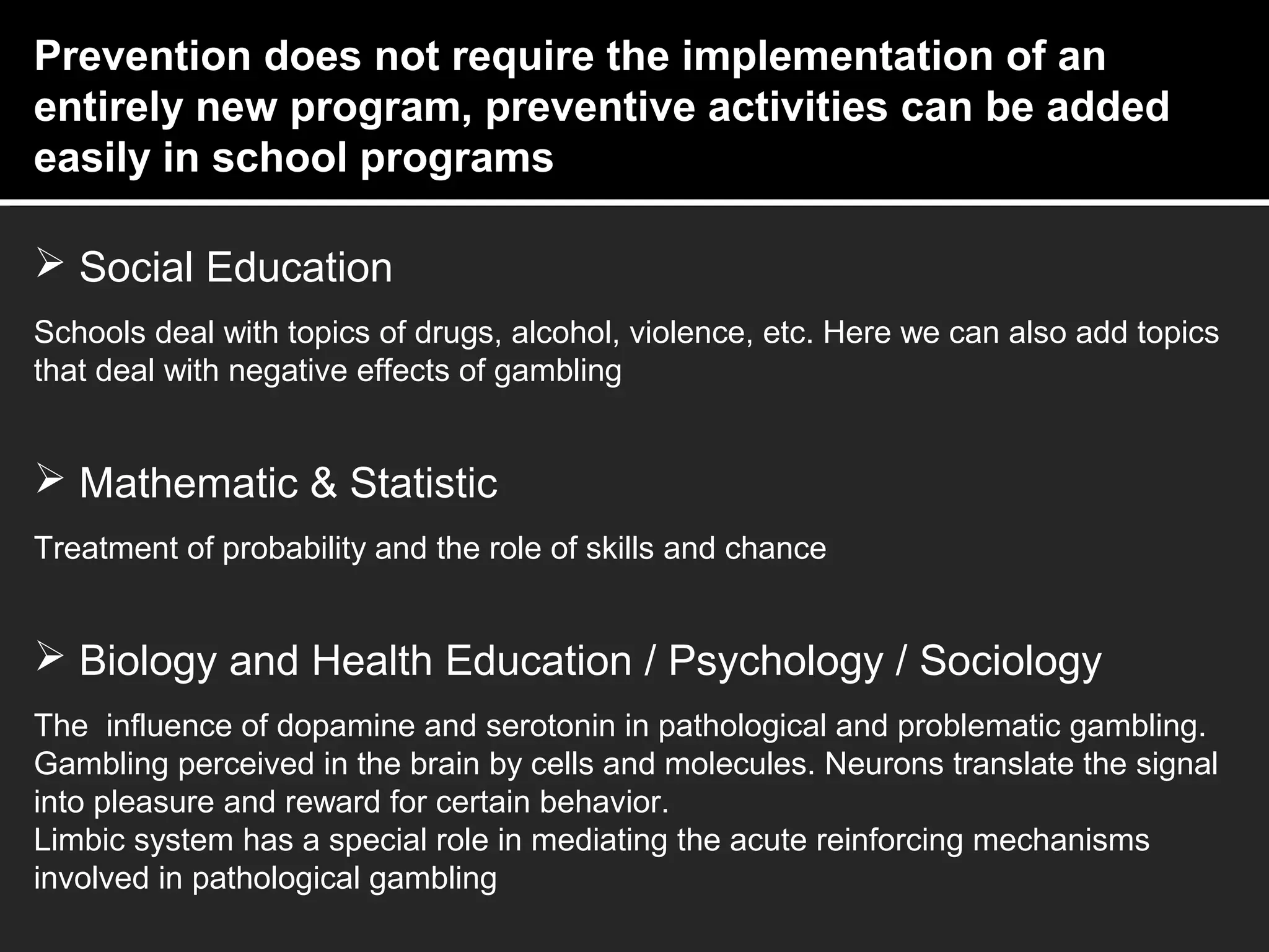 Prevention does not require the implementation of an
entirely new program, preventive activities can be added
easily in school programs
 Social Education
Schools deal with topics of drugs, alcohol, violence, etc. Here we can also add topics
that deal with negative effects of gambling
 Mathematic & Statistic
Treatment of probability and the role of skills and chance
 Biology and Health Education / Psychology / Sociology
The influence of dopamine and serotonin in pathological and problematic gambling.
Gambling perceived in the brain by cells and molecules. Neurons translate the signal
into pleasure and reward for certain behavior.
Limbic system has a special role in mediating the acute reinforcing mechanisms
involved in pathological gambling
 