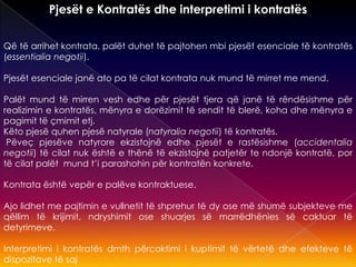 Pjesët e Kontratës dhe interpretimi i kontratës
Që të arrihet kontrata, palët duhet të pajtohen mbi pjesët esenciale të kontratës
(essentialia negotii).
Pjesët esenciale janë ato pa të cilat kontrata nuk mund të mirret me mend.
Palët mund të mirren vesh edhe për pjesët tjera që janë të rëndësishme për
realizimin e kontratës, mënyra e dorëzimit të sendit të blerë, koha dhe mënyra e
pagimit të çmimit etj.
Këto pjesë quhen pjesë natyrale (natyralia negotii) të kontratës.
Pëveç pjesëve natyrore ekzistojnë edhe pjesët e rastësishme (accidentalia
negotii) të cilat nuk është e thënë të ekzistojnë patjetër te ndonjë kontratë, por
të cilat palët mund t’i parashohin për kontratën konkrete.
Kontrata është vepër e palëve kontraktuese.
Ajo lidhet me pajtimin e vullnetit të shprehur të dy ose më shumë subjekteve me
qëllim të krijimit, ndryshimit ose shuarjes së marrëdhënies së caktuar të
detyrimeve.
Interpretimi i kontratës dmth përcaktimi i kuptimit të vërtetë dhe efekteve të
dispozitave të saj
 