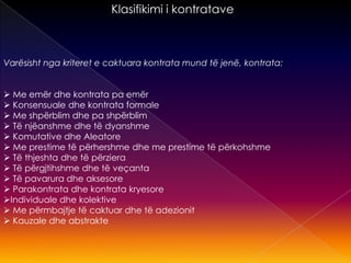 Klasifikimi i kontratave
Varësisht nga kriteret e caktuara kontrata mund të jenë, kontrata:
 Me emër dhe kontrata pa emër
 Konsensuale dhe kontrata formale
 Me shpërblim dhe pa shpërblim
 Të njëanshme dhe të dyanshme
 Komutative dhe Aleatore
 Me prestime të përhershme dhe me prestime të përkohshme
 Të thjeshta dhe të përziera
 Të përgjtihshme dhe të veçanta
 Të pavarura dhe aksesore
 Parakontrata dhe kontrata kryesore
Individuale dhe kolektive
 Me përmbajtje të caktuar dhe të adezionit
 Kauzale dhe abstrakte
 
