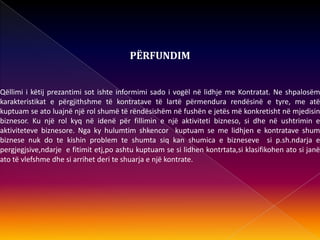 PËRFUNDIM
Qëllimi i këtij prezantimi sot ishte informimi sado i vogël në lidhje me Kontratat. Ne shpalosëm
karakteristikat e përgjithshme të kontratave të lartë përmendura rendësinë e tyre, me atë
kuptuam se ato luajnë një rol shumë të rëndësishëm në fushën e jetës më konkretisht në mjedisin
biznesor. Ku një rol kyq në idenë për fillimin e një aktiviteti bizneso, si dhe në ushtrimin e
aktiviteteve biznesore. Nga ky hulumtim shkencor kuptuam se me lidhjen e kontratave shum
biznese nuk do te kishin problem te shumta siq kan shumica e bizneseve si p.sh.ndarja e
pergjegjsive,ndarje e fitimit etj,po ashtu kuptuam se si lidhen kontrtata,si klasifikohen ato si janë
ato të vlefshme dhe si arrihet deri te shuarja e një kontrate.
 