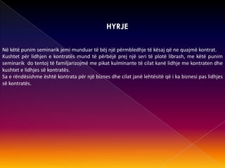 HYRJE
Në këtë punim seminarik jemi munduar të bëj një përmbledhje të kësaj që ne quajmë kontrat.
Kushtet për lidhjen e kontratës mund të përbëjë prej një seri të plotë librash, me këtë punim
seminarik do tentoj të familjarizojmë me pikat kulminante të cilat kanë lidhje me kontraten dhe
kushtet e lidhjes së kontratës.
Sa e rëndësishme është kontrata për një biznes dhe cilat janë lehtësitë që i ka biznesi pas lidhjes
së kontratës.
 