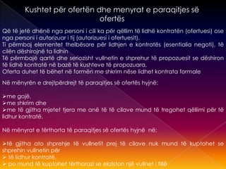 Kushtet për ofertën dhe menyrat e paraqitjes së
ofertës
Që të jetë dhënë nga personi i cili ka për qëllim të lidhë kontratën (ofertuesi) ose
nga personi i autorizuar i tij (autorizuesi i ofertuesit).
Ti përmbaj elementet thelbësore për lidhjen e kontratës (esentialia negoti), të
cilën dëshirojnë ta lidhin
Të përmbajë qartë dhe seriozisht vullnetin e shprehur të propozuesit se dëshiron
të lidhë kontratë në bazë të kushteve të propozuara.
Oferta duhet të bëhet në formën me shkrim nëse lidhet kontrata formale
Në mënyrën e drejtpërdrejt të paraqitjes së ofertës hyjnë:
me gojë,
me shkrim dhe
me të gjitha mjetet tjera me anë të të cilave mund të tregohet qëllimi për të
lidhur kontratë.
Në mënyrat e tërthorta të paraqitjes së ofertës hyjnë në:
të gjitha ato shprehje të vullnetit prej të cilave nuk mund të kuptohet se
shprehin vullnetin për
 të lidhur kontratë,
 po mund të kuptohet tërthorazi se ekziston një vullnet i tillë
 
