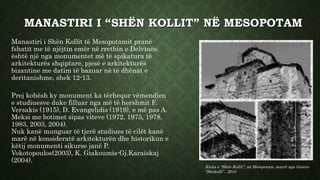 MANASTIRI I “SHËN KOLLIT” NË MESOPOTAM
Manastiri i Shën Kollit të Mesopotamit pranë
fshatit me të njëjtin emër në rrethin e Delvinës,
është një nga monumentet më të spikatura të
arkitekturës shqiptare, pjesë e arkitekturës
bizantine me datim të bazuar në të dhënat e
deritanishme, shek 12-13.
Prej kohësh ky monument ka tërhequr vëmendjen
e studiuesve duke filluar nga më të hershmit F.
Versakis (1915), D. Evangelidis (1919), e më pas A.
Meksi me botimet sipas viteve (1972, 1975, 1978,
1983, 2003, 2004).
Nuk kanë munguar të tjerë studiues të cilët kanë
marë në konsideratë arkitekturën dhe historikun e
këtij monumenti sikurse janë P.
Vokotopoulos(2003), K. Giakoumis-Gj.Karaiskaj
(2004).
Kisha e “Shën Kollit”, në Mesopotam, marrë nga Gazeta
“Shekulli” , 2010
 