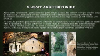 VLERAT ARKITEKTONIKE
Ajo që është një element I përbashkët mes gjithë këtyre kishave dhe paraqet vlerë për to është lidhja
me kontekstin. Mimetizimi I tyre me kontekstin përmes zhytjes në natyrë dhe përdorimit të
materialeve natyrore që gjendeshin në zonat ku u ndërtuan është një element që rrit vlerën e tyre
artistike.
Po ashtu, të gjendurit pranë ndërtimeve të tjera të po kësaj natyre, të cilat lidhen të gjitha së bashku
edhe me peizazhin, është një tjetër vlerë e shtuar e tyre. Si shembull mund të përmendim mjaft
raste, por një rast tipik është ai I në zonën e Himarës, pranë shpellës së Spilesë, ku Manastiri I
Spilesë, së bashku me shpellën me të njëjtin emër, lidhen mjaft bukur me peizazhin rrethues.
Manastiri i Spilesë, Himarë. Majtas
pamje nga Manastiri, djathtas pamje
nga kështjell së bashku me muret e
emanastirit që vazhdojnë brenda saj.,
marrë nga Gazeta “Dielli” , 2013
 