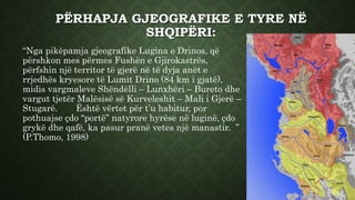 PËRHAPJA GJEOGRAFIKE E TYRE NË
SHQIPËRI:
“Nga pikëpamja gjeografike Lugina e Drinos, që
përshkon mes përmes Fushën e Gjirokastrës,
përfshin një territor të gjerë në të dyja anët e
rrjedhës kryesore të Lumit Drino (84 km i gjatë),
midis vargmaleve Shëndëlli – Lunxhëri – Bureto dhe
vargut tjetër Malësisë së Kurveleshit – Mali i Gjerë –
Stugarë. Është vërtet për t’u habitur, por
pothuajse çdo “portë” natyrore hyrëse në luginë, çdo
grykë dhe qafë, ka pasur pranë vetes një manastir. ”
(P.Thomo, 1998)
 