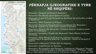 PËRHAPJA GJEOGRAFIKE E TYRE
NË SHQIPËRI:
Harta e shpërndarjes së Monumenteve të Kulturës në Shqipëri, marrë nga IMK
• Manastiri i Dragotit në Grykë të Tepelenës,
• Manastiri i Hundkuqit pranë Qafës së Çajupit,
• Manastiri i Cepos në hyrje të luginës së Kardhiqit (që përfundon në Qafë
të Skërficës),
• Manastiri i Shën Thanasit në Poliçan,
• Manastiri i Spilesë në Tranoshishtë të Lunxhërisë dhe Manastiri i
Stegopulit vendosur në të dy anët e Grykës së Selckës,
• Manastiri i Melanit dhe Manastiri i Peshkëpi-Radatit vendosur pranë
Qafës së Peshkëpisë,
• Manastiri i famshëm i Pepelit dhe Manastiri i Shën Mërisë në Driano
mbi Zevat,
• Manastiri i Shën Mërisë në Koshovicë, vendosur në zonën e
rrugëkalimeve të ngushta Kakavijë – Koshovicë – Sotirë në Dropull të
Sipërm.
• Manastiret e Manastiri i Profet Ilisë në Jorgucat,
• Manastiri i Ungjillëzimit në Vanistër,
• Manastiri i Kryeengjëjve mbi Dervician, Leftokaresë, Dhuvjanit, Ravenës
të vendosur në afërsi të qafave të Muzinës dhe Sopotit.” (P.Thomo, 1998)
 