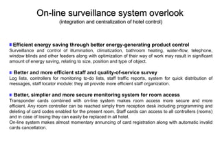 On-line surveillance system overlook
(integration and centralization of hotel control)
Efficient energy saving through better energy-generating product control
Surveillance and control of illumination, climatization, bathroom heating, water-flow, telephone,
window blinds and other feeders along with optimization of their way of work may result in significant
amount of energy saving, relating to size, position and type of object.
Better and more efficient staff and quality-of-service survey
Log lists, controllers for monitoring to-do lists, staff traffic reports, system for quick distribution of
messages, staff locator module: they all provide more efficient staff organization.
Better, simplier and more secure monitoring system for room access
Transponder cards combined with on-line system makes room access more secure and more
efficient. Any room controller can be reached simply from reception desk including programming and
deleting of card codes enabled for the present room. Staff cards can access to all controllers (rooms)
and in case of losing they can easily be replaced in all hotel.
On-line system makes almost momentary annuncing of card registration along with automatic invalid
cards cancellation.
 