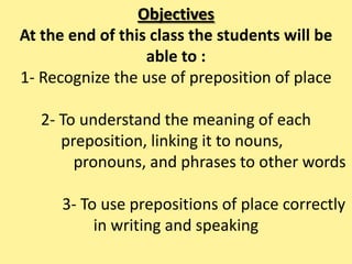 Objectives
At the end of this class the students will be
able to :
1- Recognize the use of preposition of place
2- To understand the meaning of each
preposition, linking it to nouns,
pronouns, and phrases to other words
3- To use prepositions of place correctly
in writing and speaking
 