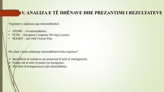 V. ANALIZA E TË DHËNAVE DHE PREZANTIMI I REZULTATEVE
Trajnimet e ndjekura nga mësimdhënësit:
• ATOMI - 10 mësimdhënës;
• ECDL – European Computer Driving License;
• MASHT – tek OJQ Vizioni Plus
Për çfarë i kanë ndihmuar mësimdhënësit këto trajnime?
 Identifikim të nxënësve me potencial të lartë të inteligjencës;
 Njohje më të mire të punës me kompjuter;
 Zhvillim të kompetencave për mësimdhënie.
 