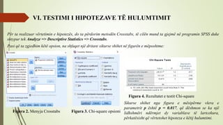 VI. TESTIMI I HIPOTEZAVE TË HULUMTIMIT
Për ta realizuar vërtetimin e hipotezës, do ta përdorim metodën Crosstabs, të cilën mund ta gjejmë në programin SPSS duke
shtypur tek Analyze => Descriptive Statistics => Crosstabs.
Pasi që ta zgjedhim këtë opsion, na shfaqet një dritare sikurse shihet në figurën e mëposhtme:
Figura 2. Menyja Crosstabs Figura 3. Chi-square opsioni
Figura 4. Rezultatet e testit Chi-square
Sikurse shihet nga figura e mësipërme vlera e
parametrit p është p = 0.017, që dëshmon se ka një
lidhshmëri ndërmjet dy variablave të lartcekura,
përkatësisht që vërtetohet hipoteza e këtij hulumtimi.
 
