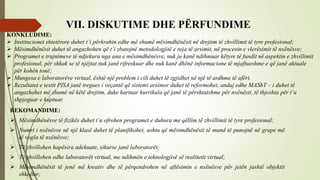 VII. DISKUTIME DHE PËRFUNDIME
 Institucionet shtetërore duhet t’i përkrahin edhe më shumë mësimdhënësit në drejtim të zhvillimit të tyre profesional;
 Mësimdhënësit duhet të angazhohen që t’i zbatojnë metodologjitë e reja të arsimit, në procesin e vlerësimit të nxënësve;
 Programet e trajnimeve të ndjekura nga ana e mësimdhënësve, nuk ju kanë ndihmuar këtyre të fundit në aspektin e zhvillimit
profesional, për shkak se të njëjtat nuk janë rifreskuar dhe nuk kanë dhënë informacione të mjaftueshme e që janë aktuale
për kohën tonë;
 Mungesa e laboratorëve virtual, është një problem i cili duhet të zgjidhet në një të ardhme të afërt.
 Rezultatet e testit PISA janë tregues i veçantë që sistemi arsimor duhet të reformohet, andaj edhe MAShT – i duhet të
angazhohet më shumë në këtë drejtim, duke hartuar kurrikula që janë të përshtatshme për nxënësit, të thjeshta për t’u
shpjeguar e kuptuar.
REKOMANDIME:
 Mësimdhënësve të fizikës duhet t’u ofrohen programet e duhura me qëllim të zhvillimit të tyre profesional;
 Numri i nxënësve në një klasë duhet të planifikohet, ashtu që mësimdhënësit të mund të punojnë në grupe më
të vogla të nxënësve;
 Të zhvillohen hapësira adekuate, sikurse janë laboratorët;
 Të zhvillohen edhe laboratorët virtual, me ndihmën e teknologjisë së realitetit virtual;
 Mësimdhënësit të jenë më kreativ dhe të përqendrohen në aftësimin e nxënësve për jetën jashtë objektit
shkollor;
KONKLUDIME:
 