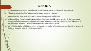 I. HYRJA
 Të mësuarit është një proces shumë kompleks, mbi bazën e së cilës zhvillohet një shoqëri e tërë.
 Faktori njeri është shumë i rëndësishëm në procesin edukativo – arsimor
 Mësimi sikurse e dimë është një proces i vazhdueshëm që zgjatë gjithë jetën.
 Në Republikën e Kosovës, modeli ekzistues i zhvillimit profesional kryesisht bazohet në plan programet e
trajnimeve që ofrohen nga institucione dhe ofertues të ndryshëm, të cilët përzgjidhen në bazë të kritereve të
përcaktuara nga Ministria e Arsimit Shkencës dhe Teknologjisë (vij. MASHT).
 Një mësimdhënës i denjë i Fizikës, përpos që duhet të ketë njohuri të mjaftueshme mbi zbatimin në praktikë të
lëndës, ai gjithashtu duhet të tregoj rol udhëheqës.
 
