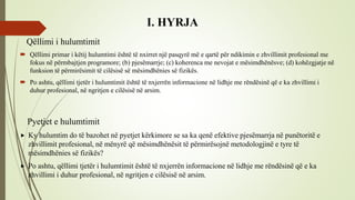 I. HYRJA
Qëllimi i hulumtimit
 Qëllimi primar i këtij hulumtimi është të nxirret një pasqyrë më e qartë për ndikimin e zhvillimit profesional me
fokus në përmbajtjen programore; (b) pjesëmarrje; (c) koherenca me nevojat e mësimdhënësve; (d) kohëzgjatje në
funksion të përmirësimit të cilësisë së mësimdhënies së fizikës.
 Po ashtu, qëllimi tjetër i hulumtimit është të nxjerrën informacione në lidhje me rëndësinë që e ka zhvillimi i
duhur profesional, në ngritjen e cilësisë në arsim.
Pyetjet e hulumtimit
 Ky hulumtim do të bazohet në pyetjet kërkimore se sa ka qenë efektive pjesëmarrja në punëtoritë e
zhvillimit profesional, në mënyrë që mësimdhënësit të përmirësojnë metodologjinë e tyre të
mësimdhënies së fizikës?
 Po ashtu, qëllimi tjetër i hulumtimit është të nxjerrën informacione në lidhje me rëndësinë që e ka
zhvillimi i duhur profesional, në ngritjen e cilësisë në arsim.
 