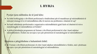 I. HYRJA
Pyetjet tjera ndihmëse do të jenë këto:
 Sa është kohëzgjatja e zhvillimit profesional e rëndësishme për të mundësuar që mësimdhënësit të
mësojnë strategji të re të mësimdhënies dhe të merren me problemin e zbatimit të saj?
 Sa kanë mbështetje profesionale e organizative mësimdhënësit gjatë fazës së zbatimit të risive
metodologjike të mësimdhënies së fizikës?
 A përkoi përmbajtja programore në format e zhvillimit profesional të cilat i kanë ndjekur
mësimdhënësit e fizikës me nevojat e tyre për përmirësim të metodologjisë së mësimdhënies?
Hipoteza e përgjithshme e hulumtimit është:
 H: Format e zhvillimit profesional, të cilat i kanë ndjekur mësimdhënësit e fizikës, nuk i plotësuan
nevojat e tyre për përmirësim të metodologjisë së mësimdhënies.
 