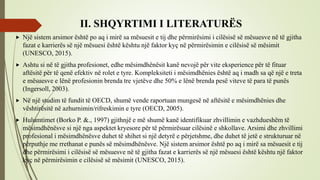 II. SHQYRTIMI I LITERATURËS
 Një sistem arsimor është po aq i mirë sa mësuesit e tij dhe përmirësimi i cilësisë së mësuesve në të gjitha
fazat e karrierës së një mësuesi është kështu një faktor kyç në përmirësimin e cilësisë së mësimit
(UNESCO, 2015).
 Ashtu si në të gjitha profesionet, edhe mësimdhënësit kanë nevojë për vite eksperience për të fituar
aftësitë për të qenë efektiv në rolet e tyre. Kompleksiteti i mësimdhënies është aq i madh sa që një e treta
e mësuesve e lënë profesionin brenda tre vjetëve dhe 50% e lënë brenda pesë viteve të para të punës
(Ingersoll, 2003).
 Në një studim të fundit të OECD, shumë vende raportuan mungesë në aftësitë e mësimdhënies dhe
vështirësitë në azhurnimin/rifreskimin e tyre (OECD, 2005).
 Hulumtimet (Borko P. &., 1997) gjithnjë e më shumë kanë identifikuar zhvillimin e vazhdueshëm të
mësimdhënësve si një nga aspektet kryesore për të përmirësuar cilësinë e shkollave. Arsimi dhe zhvillimi
profesional i mësimdhënësve duhet të shihet si një detyrë e përjetshme, dhe duhet të jetë e strukturuar në
përputhje me rrethanat e punës së mësimdhënësve. Një sistem arsimor është po aq i mirë sa mësuesit e tij
dhe përmirësimi i cilësisë së mësuesve në të gjitha fazat e karrierës së një mësuesi është kështu një faktor
kyç në përmirësimin e cilësisë së mësimit (UNESCO, 2015).
 