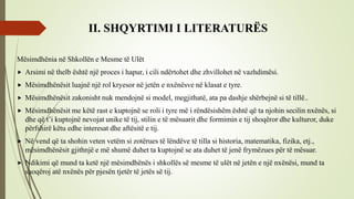 II. SHQYRTIMI I LITERATURËS
Mësimdhënia në Shkollën e Mesme të Ulët
 Arsimi në thelb është një proces i hapur, i cili ndërtohet dhe zhvillohet në vazhdimësi.
 Mësimdhënësit luajnë një rol kryesor në jetën e nxënësve në klasat e tyre.
 Mësimdhënësit zakonisht nuk mendojnë si model, megjithatë, ata pa dashje shërbejnë si të tillë..
 Mësimdhënësit me këtë rast e kuptojnë se roli i tyre më i rëndësishëm është që ta njohin secilin nxënës, si
dhe që t’i kuptojnë nevojat unike të tij, stilin e të mësuarit dhe formimin e tij shoqëror dhe kulturor, duke
përfshirë këtu edhe interesat dhe aftësitë e tij.
 Në vend që ta shohin veten vetëm si zotërues të lëndëve të tilla si historia, matematika, fizika, etj.,
mësimdhënësit gjithnjë e më shumë duhet ta kuptojnë se ata duhet të jenë frymëzues për të mësuar.
 Ndikimi që mund ta ketë një mësimdhënës i shkollës së mesme të ulët në jetën e një nxënësi, mund ta
shoqëroj atë nxënës për pjesën tjetër të jetës së tij.
 