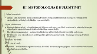 III. METODOLOGJIA E HULUMTIMIT
Lënda e hulumtimit
 Lëndë e këtij hulumtimi është ndikimi i zhvillimit profesional të mësimdhënësve për përmirësim të
mësimdhënies së fizikës në shkollën e mesme të ulët.
Detyrat e hulumtimit
 Të pasqyrohet mendimi i mësimdhënësve në lidhje me ndikimin e zhvillimit profesional të mësimdhënësve për
përmirësim të mësimdhënies së fizikës në shkollën e mesme të ulët;
 Të evidentohen pengesat që i hasin mësimdhënësit me qëllim të zhvillimit të mirëfilltë profesional;
 Të vlerësohet nëse mësimdhënësit janë të gatshëm që të zbatojnë njohuritë e fituara nga format e zhvillimit
profesional.
Variablat e pavarura:
 Përvoja në punë;
 Mendimi i mësimdhënësve për ndikimin e zhvillimit profesional për ngritjen e cilësisë së mësimdhënies në
shkolla të mesme të ulëta.
 