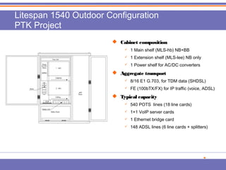 Litespan 1540 Outdoor Configuration 
PTK Project 
 CCaabbiinneett ccoommppoossiittiioonn 
 1 Main shelf (MLS-hb) NB+BB 
 1 Extension shelf (MLS-lee) NB only 
 1 Power shelf for AC/DC converters 
 AAggggrreeggaattee ttrraannssppoorrtt 
 8/16 E1 G.703, for TDM data (SHDSL) 
 FE (100bTX/FX) for IP traffic (voice, ADSL) 
 TTyyppiiccaall ccaappaacciittyy 
 540 POTS lines (18 line cards) 
 1+1 VoIP server cards 
 1 Ethernet bridge card 
 148 ADSL lines (6 line cards + splitters) 
 