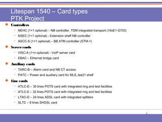 Litespan 1540 – Card types 
PTK Project 
 CCoonnttrroolllleerrss 
 NEHC (1+1 optional) – NB controller, TDM integrated transport (16xE1 G703) 
 NSEC (1+1 optional) - Extension shelf NB controller 
 ASCC-S (1+1 optional) – BB ATM controller (STM-1) 
 SSeerrvveerr ccaarrddss 
 VISC-A (1+n optional) - VoIP server card 
 EBAC – Ethernet bridge card 
 AAuuxxiilliiaarryy ccaarrddss 
 TARC-B – Alarm card and NB CT access 
 PATC – Power and auxiliary card for MLS_lee21 shelf 
 LLiinnee ccaarrddss 
 ATLC-D – 30 lines POTS card with integrated ring and test facilities 
 ATLC-E – 32 lines POTS card with integrated ring and test facilities 
 LTAC-D – 24 lines ADSL card with integrated splitters 
 SLTC – 8 lines SHDSL card 
 