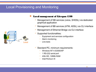 Local Provisioning and Monitoring 
 Local management ooff LLiitteessppaann 11554400 
 Management of NB services (voice, SHDSL) via dedicated 
graphical application 
 Management of BB services (ATM, ADSL) via CLI interface 
 Management of Ethernet Bridge via CLI interface 
 Supported functionalities: 
• Equipment and services configuration 
• Alarm monitoring 
• Line tests 
 Standard PC, minimum requirements: 
• Windows NT 4.0/2000/XP 
• 1 RS-232 serial port 
• 4Gb HD, 128Mb RAM 
• Intel Pentium III 
DCN 
Local 

