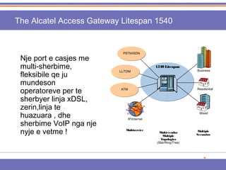 The Alcatel Access Gateway Litespan 1540 
PSTN/ISDN 
Nje port e casjes me 
multi-sherbime, 
fleksibile qe ju 
mundeson 
operatoreve per te 
sherbyer linja xDSL, 
zerin,linja te 
huazuara , dhe 
sherbime VoIP nga nje 
nyje e vetme ! Multiple 
Scenarios 
1540 Litespan 
Business 
Residential 
Mixed 
Multi-vendor 
Multiple 
Topologies 
(Star/Ring/Tree) 
LL/TDM 
IP/Internet 
ATM 
Multiservice 
 