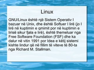 Linux GNU/Linux është një Sistem Operativ I bazuar në Unix, dhe është Softuer I lirë (jo I lirë në kuptimin e qmimit por në kuptimin e lirisë sikur fjala e lirë), është themeluar nga Free Software Foundation (FSF) dhe ka dalur në vitin 1991 por Idea e këtij sistemi kishte lindur që në fillim të viteve të 80-ta nga Richard M. Stallman. 