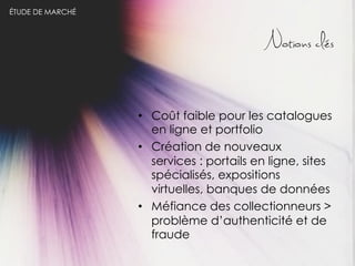 ÉTUDE DE MARCHÉ

Notions clés

•  Coût faible pour les catalogues
en ligne et portfolio
•  Création de nouveaux
services : portails en ligne, sites
spécialisés, expositions
virtuelles, banques de données
•  Méfiance des collectionneurs >
problème d’authenticité et de
fraude

 