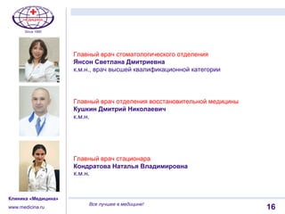 1116
Клиника «Медицина»
www.medicina.ru
Все лучшее в медицине!
Главный врач стоматологического отделения
Янсон Светлана Дмитриевна
к.м.н., врач высшей квалификационной категории
Главный врач отделения восстановительной медицины
Кушкин Дмитрий Николаевич
к.м.н.
Главный врач стационара
Кондратова Наталья Владимировна
к.м.н.
 
